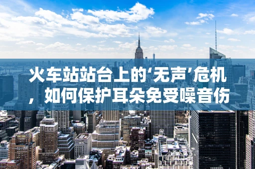火车站站台上的‘无声’危机，如何保护耳朵免受噪音伤害？