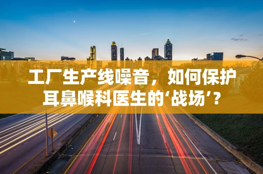 工厂生产线噪音，如何保护耳鼻喉科医生的‘战场’？