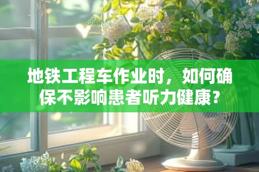 地铁工程车作业时，如何确保不影响患者听力健康？