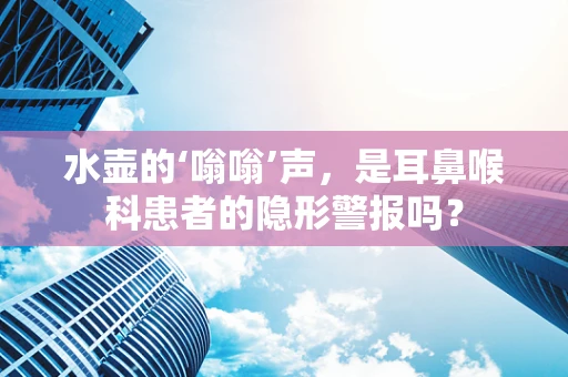 水壶的‘嗡嗡’声，是耳鼻喉科患者的隐形警报吗？