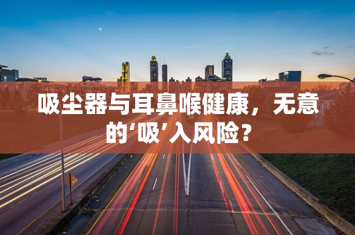 吸尘器与耳鼻喉健康，无意的‘吸’入风险？