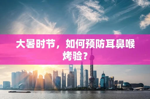 大暑时节，如何预防耳鼻喉烤验？