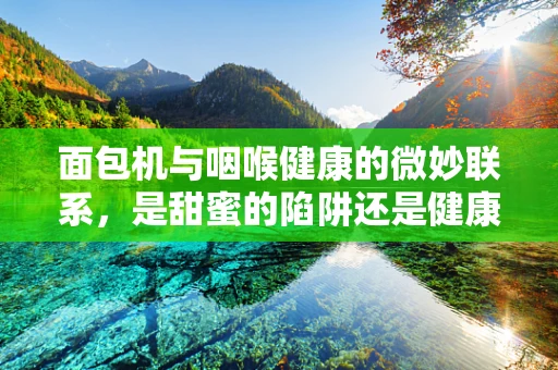 面包机与咽喉健康的微妙联系，是甜蜜的陷阱还是健康的守护者？