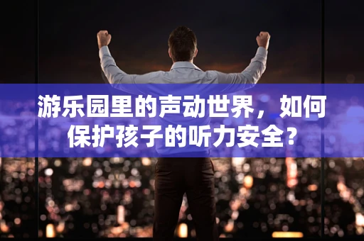 游乐园里的声动世界，如何保护孩子的听力安全？
