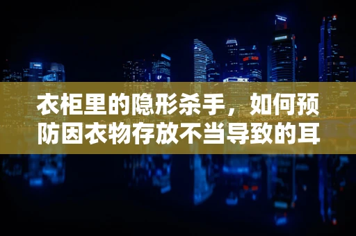 衣柜里的隐形杀手，如何预防因衣物存放不当导致的耳鼻喉健康问题？
