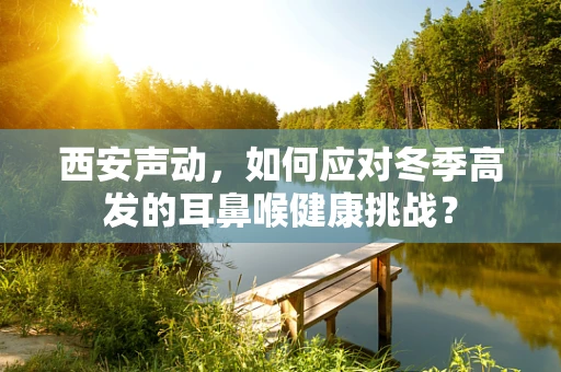 西安声动，如何应对冬季高发的耳鼻喉健康挑战？