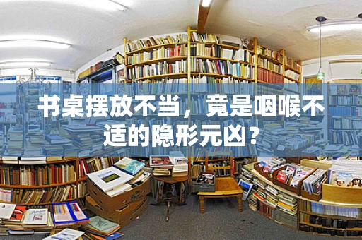 书桌摆放不当，竟是咽喉不适的隐形元凶？
