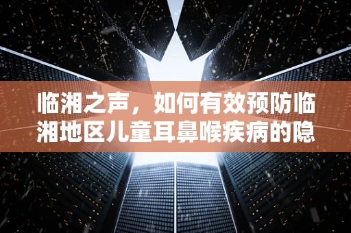 临湘之声，如何有效预防临湘地区儿童耳鼻喉疾病的隐形威胁？