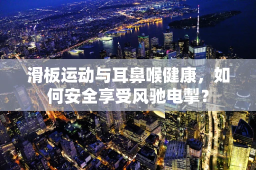 滑板运动与耳鼻喉健康，如何安全享受风驰电掣？