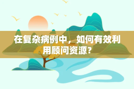 在复杂病例中，如何有效利用顾问资源？