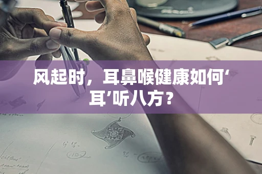 风起时，耳鼻喉健康如何‘耳’听八方？