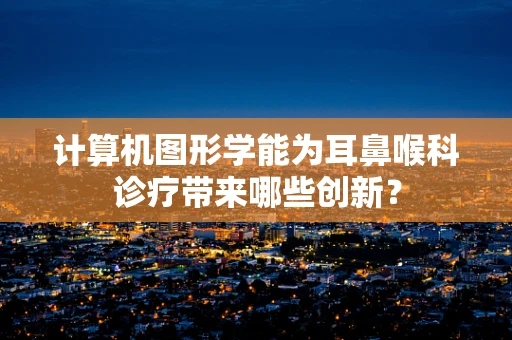 计算机图形学能为耳鼻喉科诊疗带来哪些创新？