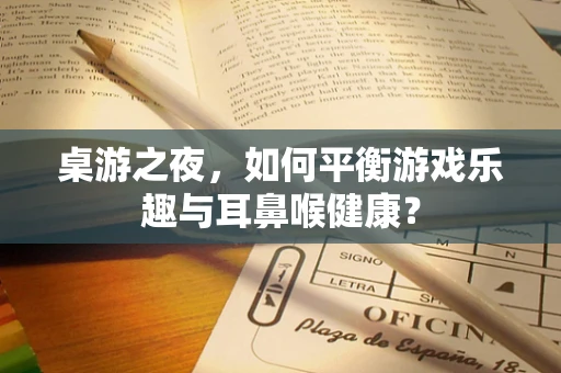 桌游之夜，如何平衡游戏乐趣与耳鼻喉健康？