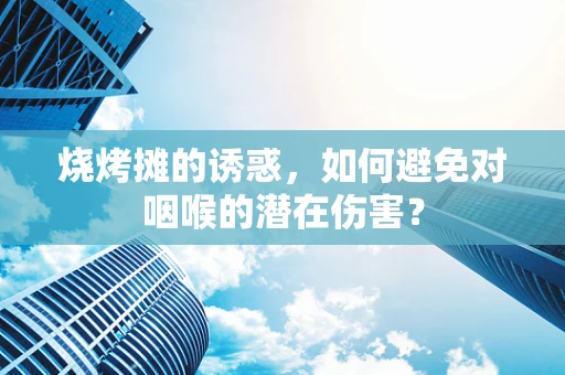 烧烤摊的诱惑，如何避免对咽喉的潜在伤害？