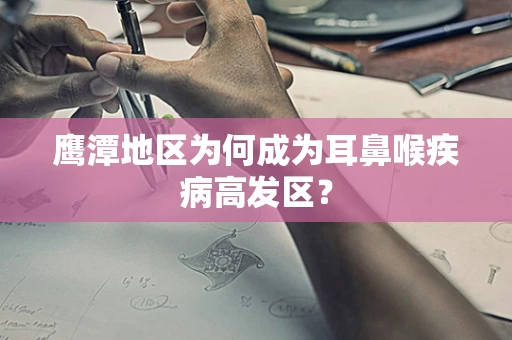 鹰潭地区为何成为耳鼻喉疾病高发区？