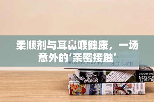 柔顺剂与耳鼻喉健康，一场意外的‘亲密接触’