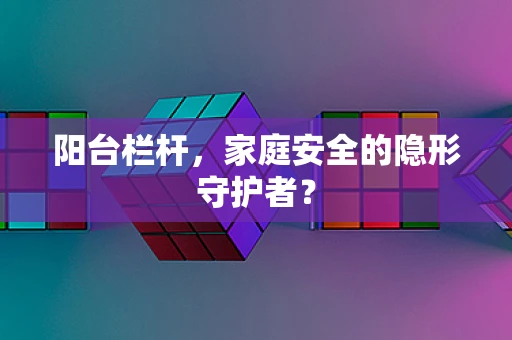 阳台栏杆，家庭安全的隐形守护者？