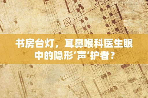 书房台灯，耳鼻喉科医生眼中的隐形‘声’护者？