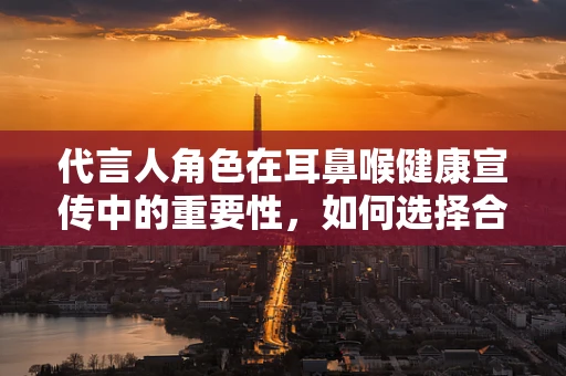 代言人角色在耳鼻喉健康宣传中的重要性，如何选择合适的‘发声者’？