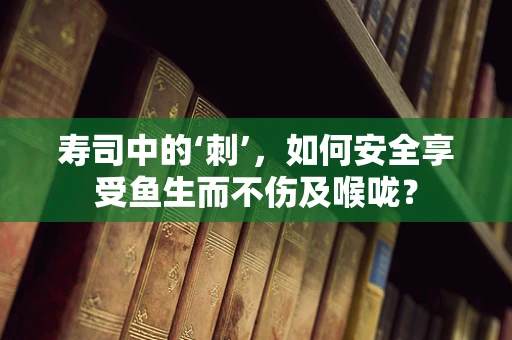 寿司中的‘刺’，如何安全享受鱼生而不伤及喉咙？