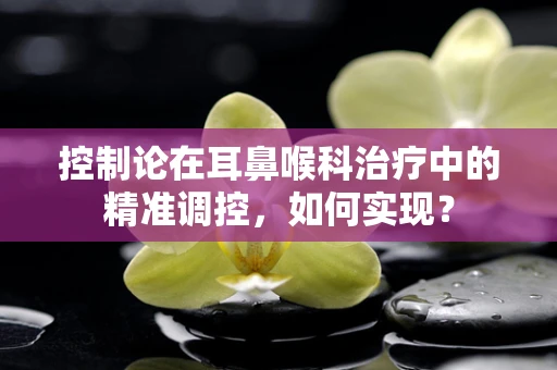 控制论在耳鼻喉科治疗中的精准调控，如何实现？