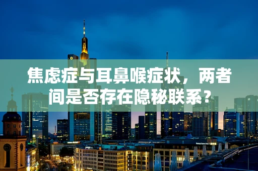 焦虑症与耳鼻喉症状，两者间是否存在隐秘联系？