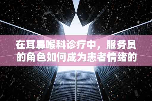 在耳鼻喉科诊疗中，服务员的角色如何成为患者情绪的‘温柔缓冲器’？