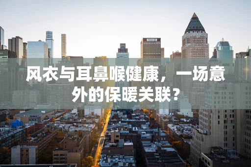 风衣与耳鼻喉健康，一场意外的保暖关联？