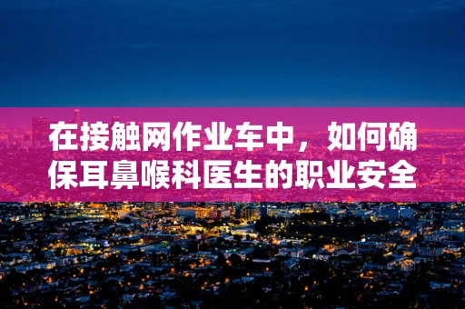 在接触网作业车中，如何确保耳鼻喉科医生的职业安全？