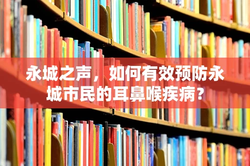 永城之声，如何有效预防永城市民的耳鼻喉疾病？