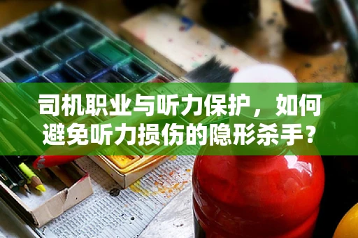 司机职业与听力保护，如何避免听力损伤的隐形杀手？