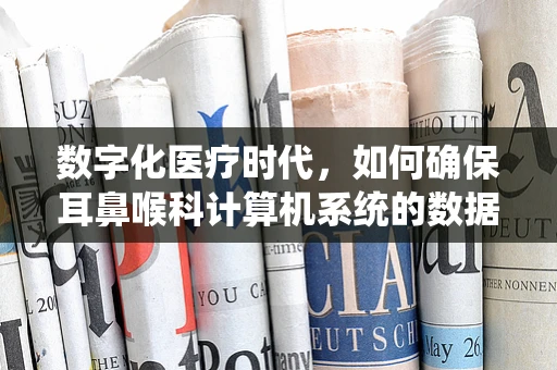 数字化医疗时代，如何确保耳鼻喉科计算机系统的数据安全？