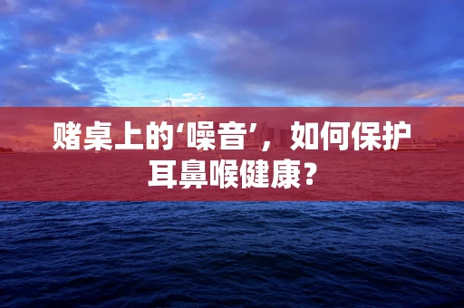 赌桌上的‘噪音’，如何保护耳鼻喉健康？