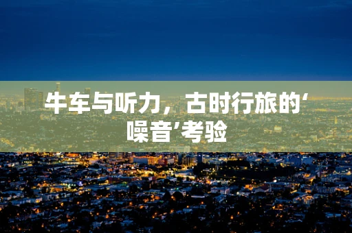 牛车与听力，古时行旅的‘噪音’考验