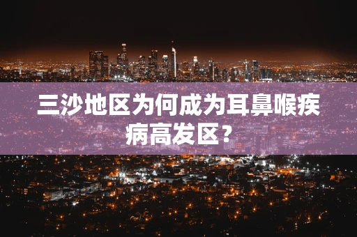 三沙地区为何成为耳鼻喉疾病高发区？