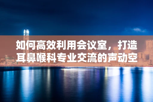 如何高效利用会议室，打造耳鼻喉科专业交流的声动空间？