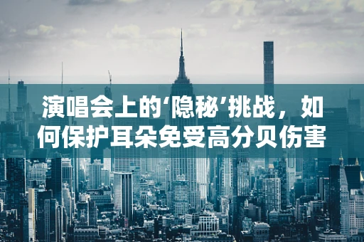 演唱会上的‘隐秘’挑战，如何保护耳朵免受高分贝伤害？