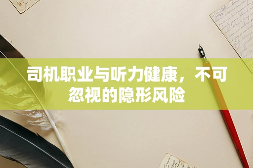 司机职业与听力健康，不可忽视的隐形风险