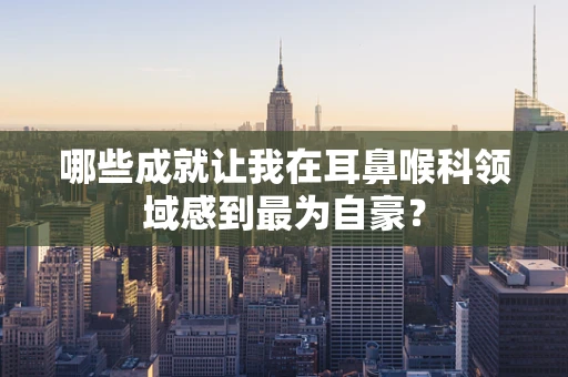 哪些成就让我在耳鼻喉科领域感到最为自豪？