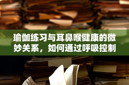 瑜伽练习与耳鼻喉健康的微妙关系，如何通过呼吸控制缓解咽喉不适？