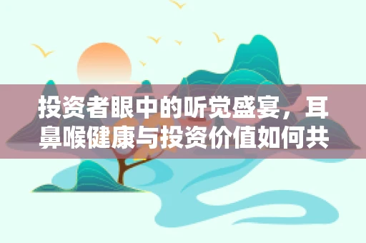 投资者眼中的听觉盛宴，耳鼻喉健康与投资价值如何共舞？