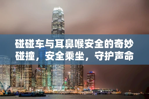 碰碰车与耳鼻喉安全的奇妙碰撞，安全乘坐，守护声命线