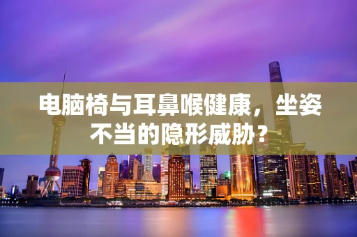 电脑椅与耳鼻喉健康，坐姿不当的隐形威胁？