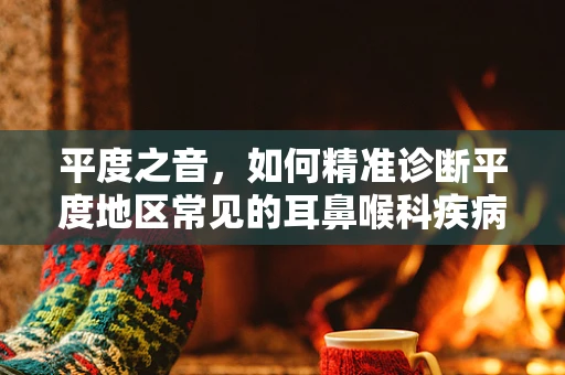 平度之音，如何精准诊断平度地区常见的耳鼻喉科疾病？