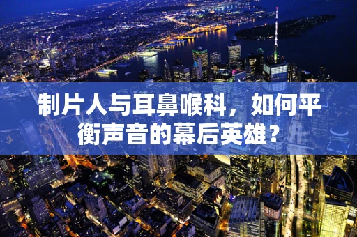 制片人与耳鼻喉科，如何平衡声音的幕后英雄？