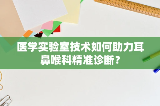 医学实验室技术如何助力耳鼻喉科精准诊断？