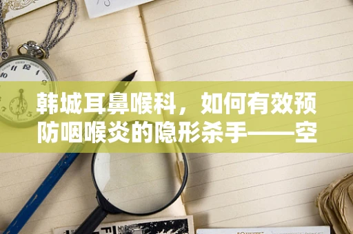韩城耳鼻喉科，如何有效预防咽喉炎的隐形杀手——空气污染？