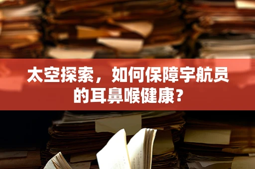 太空探索，如何保障宇航员的耳鼻喉健康？