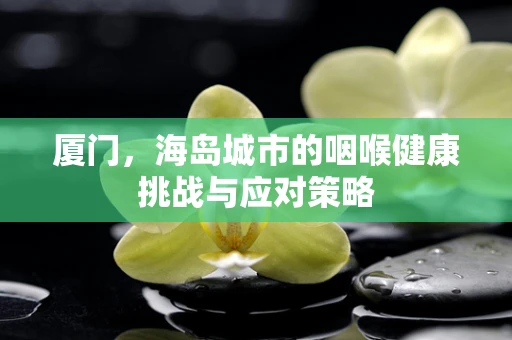 厦门，海岛城市的咽喉健康挑战与应对策略