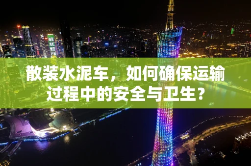 散装水泥车，如何确保运输过程中的安全与卫生？
